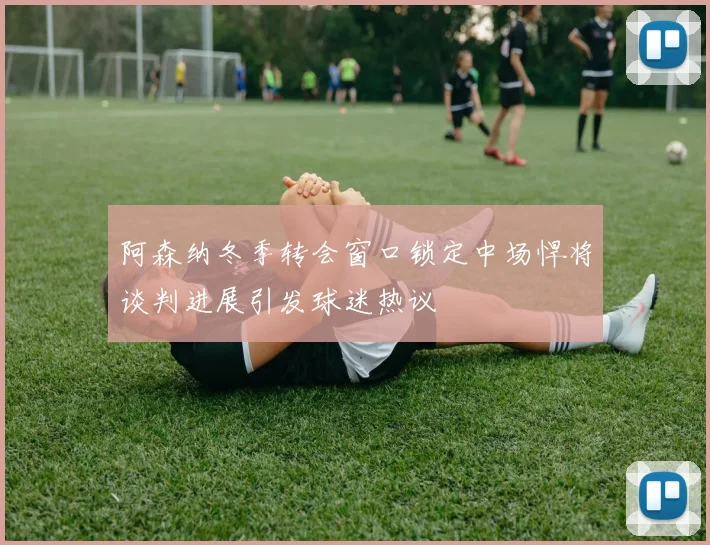 阿森纳冬季转会窗口锁定中场悍将谈判进展引发球迷热议