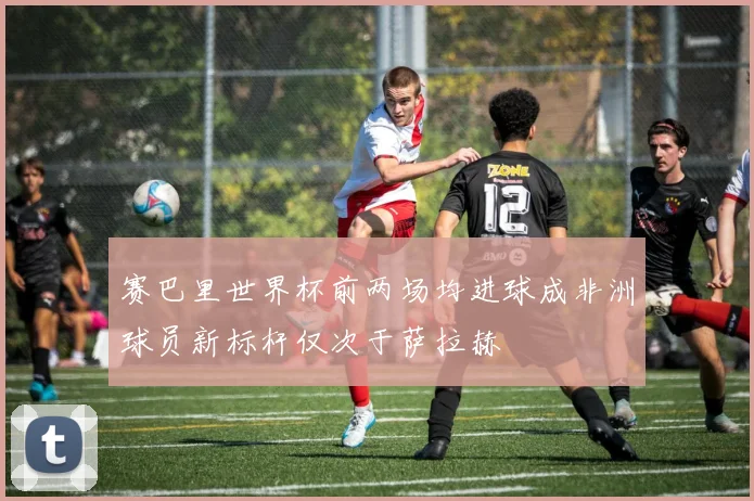 赛巴里世界杯前两场均进球成非洲球员新标杆仅次于萨拉赫