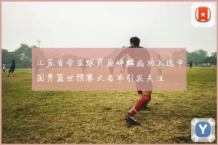 江苏肯帝亚球员庞峥麟成功入选中国男篮世预赛大名单引发关注