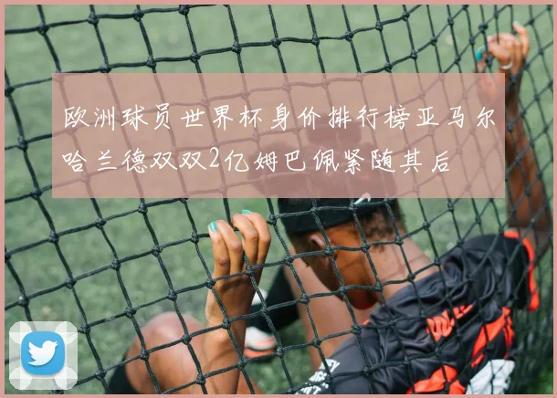 欧洲球员世界杯身价排行榜亚马尔哈兰德双双2亿姆巴佩紧随其后