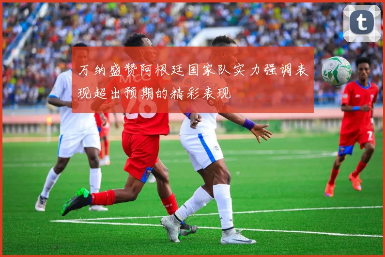 万纳盛赞阿根廷国家队实力强调表现超出预期的精彩表现