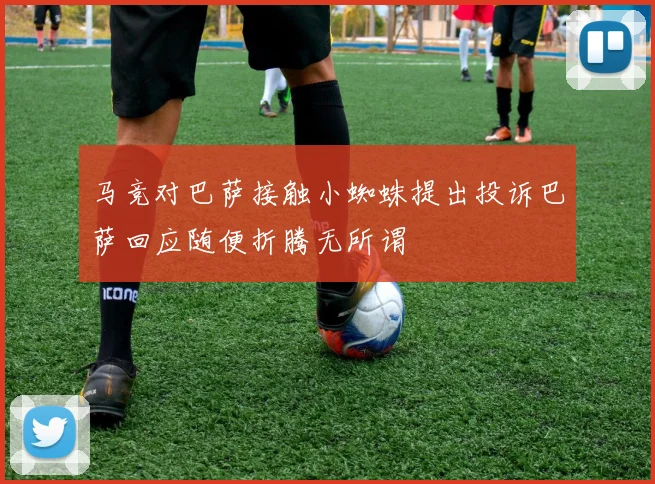 马竞对巴萨接触小蜘蛛提出投诉巴萨回应随便折腾无所谓