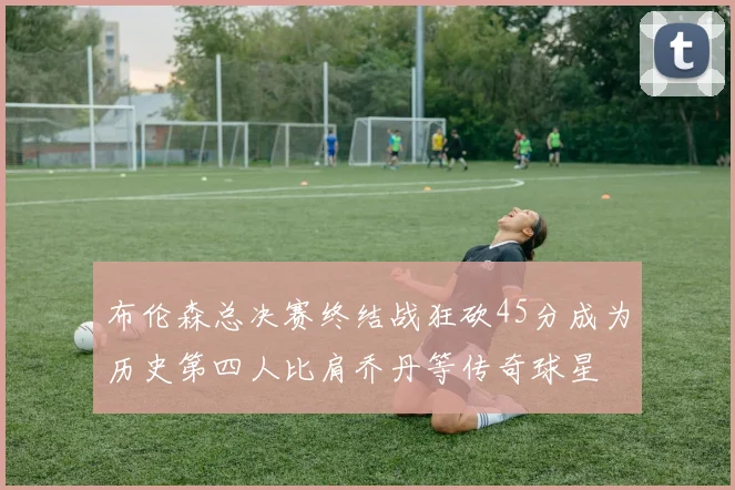 布伦森总决赛终结战狂砍45分成为历史第四人比肩乔丹等传奇球星