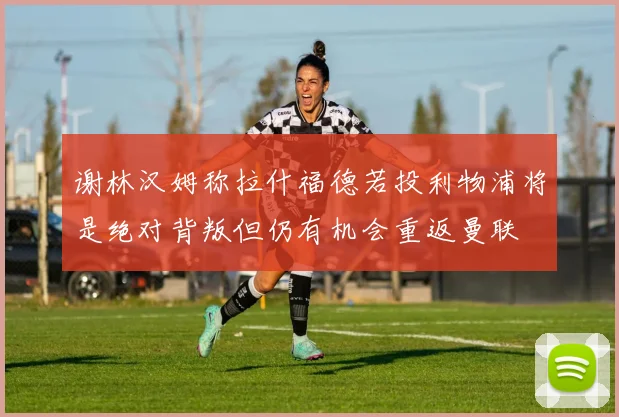 谢林汉姆称拉什福德若投利物浦将是绝对背叛但仍有机会重返曼联