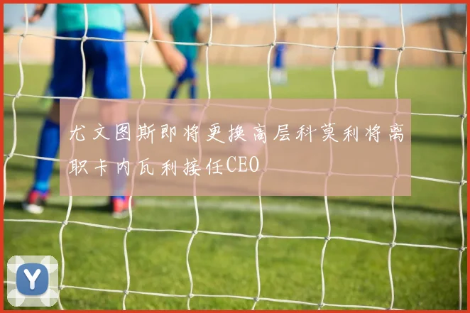 尤文图斯即将更换高层科莫利将离职卡内瓦利接任CEO