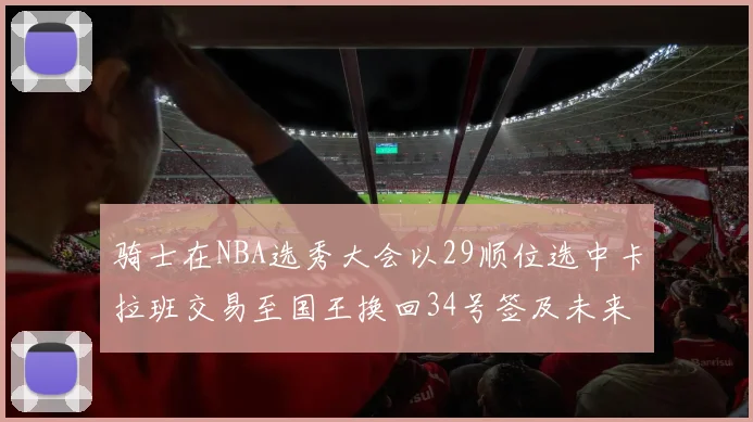 骑士在NBA选秀大会以29顺位选中卡拉班交易至国王换回34号签及未来一轮选秀权