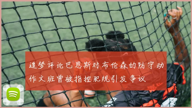 追梦评论巴恩斯对布伦森的防守动作文班曾被指控犯规引发争议