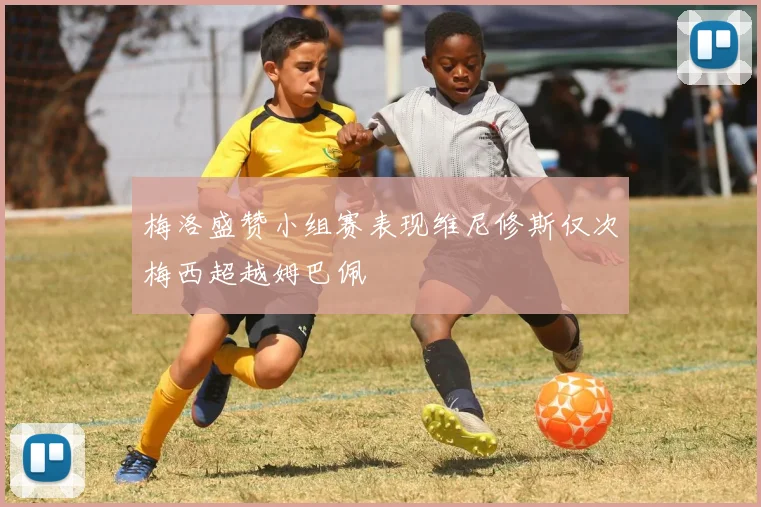梅洛盛赞小组赛表现维尼修斯仅次梅西超越姆巴佩